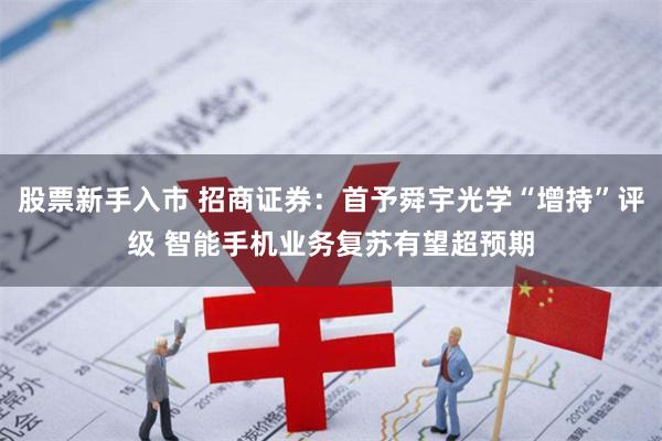 股票新手入市 招商证券：首予舜宇光学“增持”评级 智能手机业务复苏有望超预期