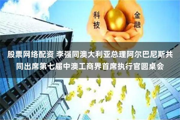 股票网络配资 李强同澳大利亚总理阿尔巴尼斯共同出席第七届中澳工商界首席执行官圆桌会