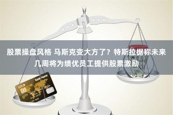 股票操盘风格 马斯克变大方了？特斯拉据称未来几周将为绩优员工提供股票激励