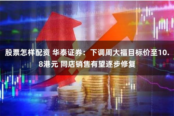 股票怎样配资 华泰证券：下调周大福目标价至10.8港元 同店销售有望逐步修复