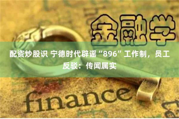 配资炒股识 宁德时代辟谣“896”工作制，员工反驳：传闻属实