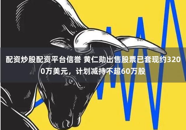 配资炒股配资平台信誉 黄仁勋出售股票已套现约3200万美元，计划减持不超60万股