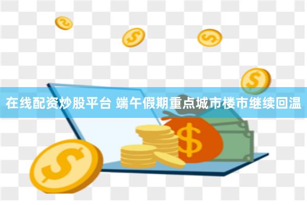 在线配资炒股平台 端午假期重点城市楼市继续回温