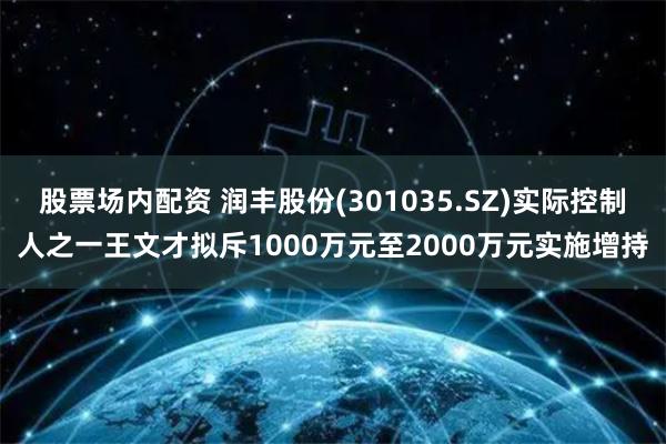 股票场内配资 润丰股份(301035.SZ)实际控制人之一王文才拟斥1000万元至2000万元实施增持