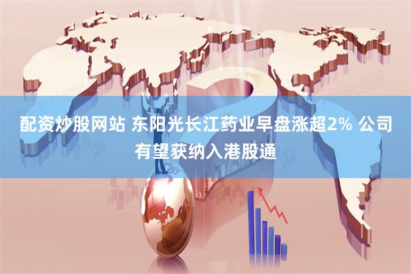 配资炒股网站 东阳光长江药业早盘涨超2% 公司有望获纳入港股通