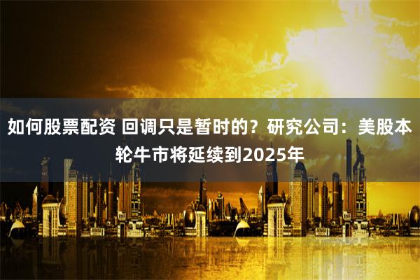 如何股票配资 回调只是暂时的？研究公司：美股本轮牛市将延续到2025年