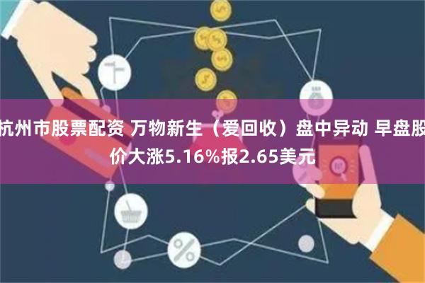 杭州市股票配资 万物新生（爱回收）盘中异动 早盘股价大涨5.16%报2.65美元