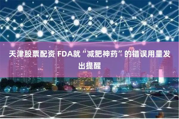 天津股票配资 FDA就“减肥神药”的错误用量发出提醒