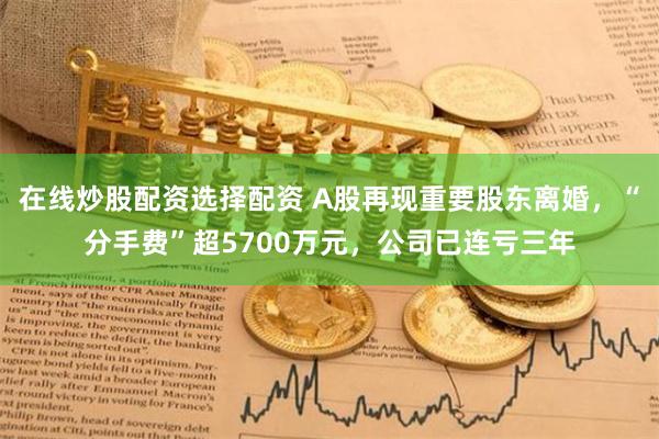 在线炒股配资选择配资 A股再现重要股东离婚，“分手费”超5700万元，公司已连亏三年