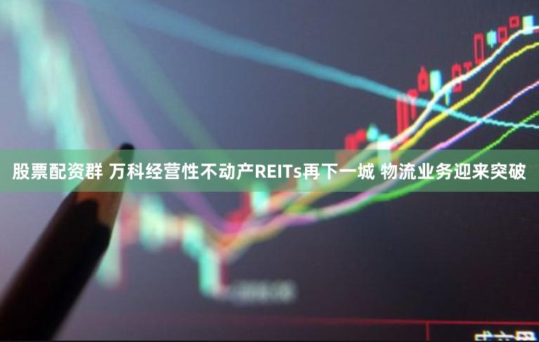 股票配资群 万科经营性不动产REITs再下一城 物流业务迎来突破