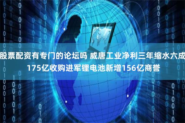 股票配资有专门的论坛吗 威唐工业净利三年缩水六成 175亿收购进军锂电池新增156亿商誉