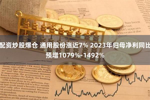 配资炒股爆仓 通用股份涨近7% 2023年归母净利同比预增1079%-1492%