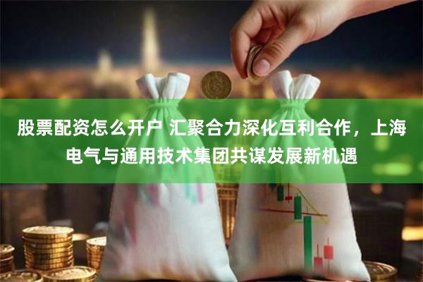 股票配资怎么开户 汇聚合力深化互利合作，上海电气与通用技术集团共谋发展新机遇