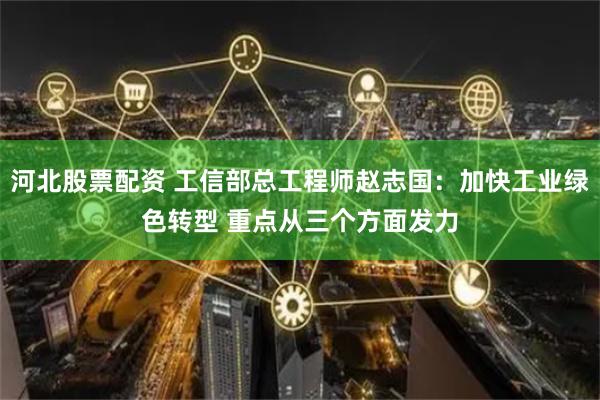 河北股票配资 工信部总工程师赵志国：加快工业绿色转型 重点从三个方面发力