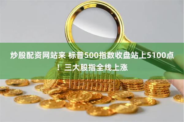 炒股配资网站来 标普500指数收盘站上5100点！三大股指全线上涨