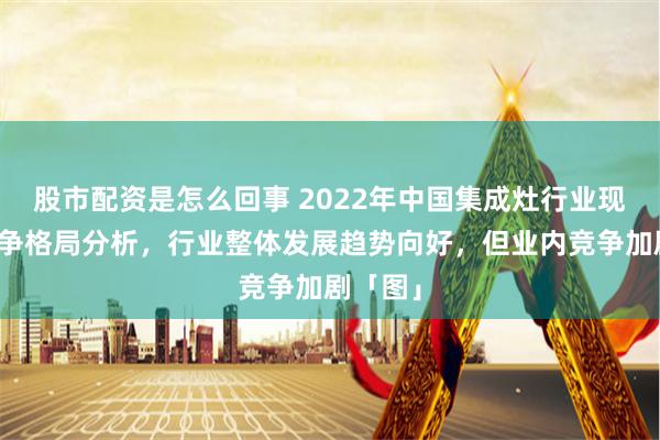 股市配资是怎么回事 2022年中国集成灶行业现状及竞争格局分析，行业整体发展趋势向好，但业内竞争加剧「图」