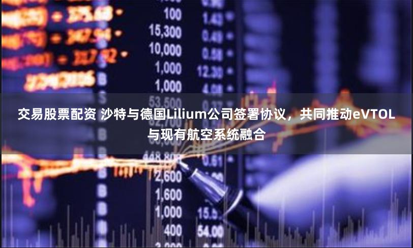 交易股票配资 沙特与德国Lilium公司签署协议，共同推动eVTOL与现有航空系统融合